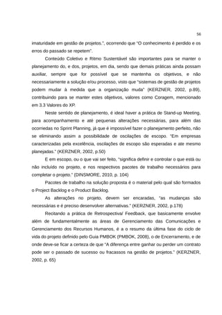 56

imaturidade em gestão de projetos.”, ocorrendo que “O conhecimento é perdido e os
erros do passado se repetem”.
      Conteúdo Coletivo e Ritmo Sustentável são importantes para se manter o
planejamento do, e dos, projetos, em dia, sendo que demais práticas ainda possam
auxiliar, sempre que for possível que se mantenha os objetivos, e não
necessariamente a solução e/ou processo, visto que “sistemas de gestão de projetos
podem mudar à medida que a organização muda” (KERZNER, 2002, p.89),
contribuindo para se manter estes objetivos, valores como Coragem, mencionado
em 3.3 Valores do XP.
      Neste sentido de planejamento, é ideal haver a prática de Stand-up Meeting,
para acompanhamento e até pequenas alterações necessárias, para além das
ocorriedas no Sprint Planning, já que é impossível fazer o planejamento perfeito, não
se eliminando assim a possibilidade de oscilações de escopo. “Em empresas
caracterizadas pela excelência, oscilações de escopo são esperadas e ate mesmo
planejadas.” (KERZNER, 2002, p.50)
      E em escopo, ou o que vai ser feito, “significa definir e controlar o que está ou
não incluído no projeto, e nos respectivos pacotes de trabalho necessários para
completar o projeto.” (DINSMORE, 2010, p. 104)
      Pacotes de trabalho na solução proposta é o material pelo qual são formados
o Project Backlog e o Product Backlog.
      As alterações no projeto, devem ser encaradas, “as mudanças são
necessárias e é preciso desenvolver alternativas.” (KERZNER, 2002, p.178)
      Recitando a prática de Retrospectiva/ Feedback, que basicamente envolve
além de fundamentalmente as áreas de Gerenciamento das Comunicações e
Gerenciamento dos Recursos Humanos, é a o resumo da última fase do ciclo de
vida do projeto definido pelo Guia PMBOK (PMBOK, 2008), o de Encerramento, e de
onde deve-se ficar a certeza de que “A diferença entre ganhar ou perder um contrato
pode ser o passado de sucesso ou fracassos na gestão de projetos.” (KERZNER,
2002, p. 65)
 