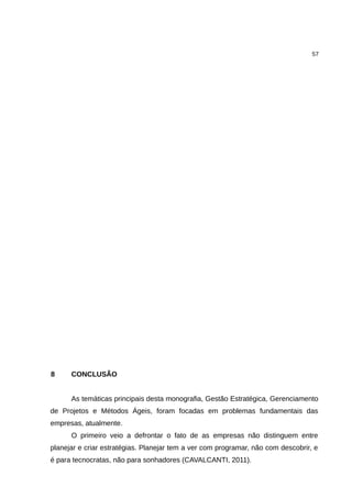 57




8     CONCLUSÃO


      As temáticas principais desta monografia, Gestão Estratégica, Gerenciamento
de Projetos e Métodos Ágeis, foram focadas em problemas fundamentais das
empresas, atualmente.
      O primeiro veio a defrontar o fato de as empresas não distinguem entre
planejar e criar estratégias. Planejar tem a ver com programar, não com descobrir, e
é para tecnocratas, não para sonhadores (CAVALCANTI, 2011).
 