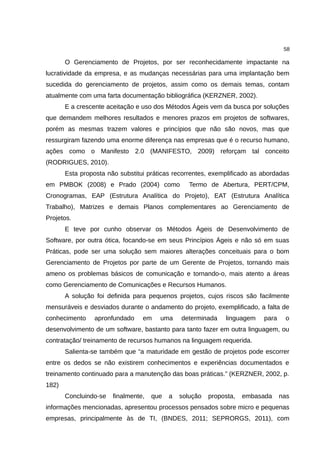 58

       O Gerenciamento de Projetos, por ser reconhecidamente impactante na
lucratividade da empresa, e as mudanças necessárias para uma implantação bem
sucedida do gerenciamento de projetos, assim como os demais temas, contam
atualmente com uma farta documentação bibliográfica (KERZNER, 2002).
       E a crescente aceitação e uso dos Métodos Ágeis vem da busca por soluções
que demandem melhores resultados e menores prazos em projetos de softwares,
porém as mesmas trazem valores e princípios que não são novos, mas que
ressurgiram fazendo uma enorme diferença nas empresas que é o recurso humano,
ações como o Manifesto 2.0 (MANIFESTO, 2009) reforçam tal conceito
(RODRIGUES, 2010).
       Esta proposta não substitui práticas recorrentes, exemplificado as abordadas
em PMBOK (2008) e Prado (2004) como               Termo de Abertura, PERT/CPM,
Cronogramas, EAP (Estrutura Analítica do Projeto), EAT (Estrutura Analítica
Trabalho), Matrizes e demais Planos complementares ao Gerenciamento de
Projetos.
       E teve por cunho observar os Métodos Ágeis de Desenvolvimento de
Software, por outra ótica, focando-se em seus Princípios Ágeis e não só em suas
Práticas, pode ser uma solução sem maiores alterações conceituais para o bom
Gerenciamento de Projetos por parte de um Gerente de Projetos, tornando mais
ameno os problemas básicos de comunicação e tornando-o, mais atento a áreas
como Gerenciamento de Comunicações e Recursos Humanos.
       A solução foi definida para pequenos projetos, cujos riscos são facilmente
mensuráveis e desviados durante o andamento do projeto, exemplificado, a falta de
conhecimento     apronfundado    em    uma     determinada    linguagem   para    o
desenvolvimento de um software, bastanto para tanto fazer em outra linguagem, ou
contratação/ treinamento de recursos humanos na linguagem requerida.
       Salienta-se também que “a maturidade em gestão de projetos pode escorrer
entre os dedos se não existirem conhecimentos e experiências documentados e
treinamento continuado para a manutenção das boas práticas.” (KERZNER, 2002, p.
182)
       Concluindo-se   finalmente,   que   a   solução   proposta,   embasada    nas
informações mencionadas, apresentou processos pensados sobre micro e pequenas
empresas, principalmente às de TI, (BNDES, 2011; SEPRORGS, 2011), com
 