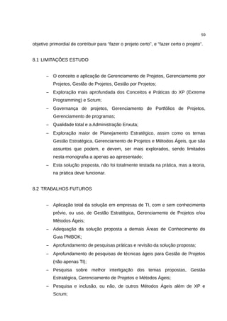 59

objetivo primordial de contribuir para “fazer o projeto certo”, e “fazer certo o projeto”.


8.1 LIMITAÇÕES ESTUDO


       – O conceito e aplicação de Gerenciamento de Projetos, Gerenciamento por
          Projetos, Gestão de Projetos, Gestão por Projetos;
       – Exploração mais aprofundada dos Conceitos e Práticas do XP (Extreme
          Programming) e Scrum;
       – Governança de projetos, Gerenciamento de Portfólios de Projetos,
          Gerenciamento de programas;
       – Qualidade total e a Administração Enxuta;
       – Exploração maior de Planejamento Estratégico, assim como os temas
          Gestão Estratégica, Gerenciamento de Projetos e Métodos Ágeis, que são
          assuntos que podem, e devem, ser mais explorados, sendo limitados
          nesta monografia a apenas ao apresentado;
       – Esta solução proposta, não foi totalmente testada na prática, mas a teoria,
          na prática deve funcionar.


8.2 TRABALHOS FUTUROS


       – Aplicação total da solução em empresas de TI, com e sem conhecimento
          prévio, ou uso, de Gestão Estratégica, Gerenciamento de Projetos e/ou
          Métodos Ágeis;
       – Adequação da solução proposta a demais Áreas de Conhecimento do
          Guia PMBOK;
       – Aprofundamento de pesquisas práticas e revisão da solução proposta;
       – Aprofundamento de pesquisas de técnicas ágeis para Gestão de Projetos
          (não apenas TI);
       – Pesquisa sobre melhor interligação dos temas propostas, Gestão
          Estratégica, Gerenciamento de Projetos e Métodos Ágeis;
       – Pesquisa e inclusão, ou não, de outros Métodos Ágeis além de XP e
          Scrum;
 