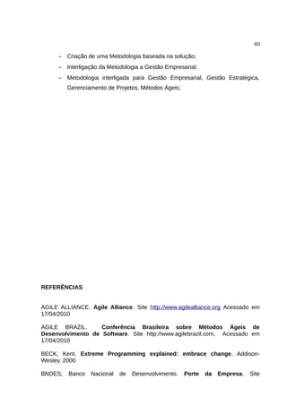 60

      – Criação de uma Metodologia baseada na solução;
      – Interligação da Metodologia a Gestão Empresarial;
      – Metodologia interligada para Gestão Empresarial, Gestão Estratégica,
         Gerenciamento de Projetos, Métodos Ágeis;




REFERÊNCIAS


AGILE ALLIANCE. Agile Alliance. Site http://www.agilealliance.org Acessado em
17/04/2010

AGILE BRAZIL.      Conferência Brasileira sobre Métodos Ágeis de
Desenvolvimento de Software. Site http://www.agilebrazil.com, Acessado em
17/04/2010

BECK, Kent. Extreme Programming explained: embrace change. Addison-
Wesley. 2000

BNDES,   Banco   Nacional   de   Desenvolvimento.    Porte   da   Empresa.   Site
 