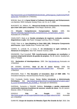 61

http://www.bndes.gov.br/SiteBNDES/bndes/bndes_pt/Navegacao_Suplementar/Perfil
/porte.html. Acessado em 17/05/2011.

BOEHM, Barry W. A Spiral Model of Software Development and Enhancement.
Los Alamitos: IEEE Computer Society Press, vol. 21, no. 5, 1988

BUKOWITZ, W., Willians, R.L. Manual da Gestão do Conhecimento: Ferramentas
que criam valor para a empresa. Porto Alegre: Bookman, 2002.

C3.     Chrysler     Comprehensive       Compensation   System.    1995.      Site
http://en.wikipedia.org/wiki/Chrysler_Comprehensive_Compensation_System
Acessado em 17/04/2010

CAVALCANTI, Marly et al. Gestão estratégica de negócios: evolução, cenários,
diagnósticos e ação. São Paulo: Cengage Learning, 2011, 2º Edição

COAD, Peter et al. Java Modeling In Color With UML: Enterprise Components
and Process. Upper Saddle River: Prentice Hall, 1998

COHEN, D., Lindvall, M., & Costa, P.. An introduction to agile methods. In
Advances in Computers. New York: Elsevier Science, 2004

DINSMORE, Paul Campbell. TER: transformando estratégias em resultados: o
sucesso empresarial através da gestão de projetos. Rio de Janeiro: Qualitymark,
2010, 2º Edição

DOI. Declaration of Interdependence. 2005. Site http://pmdoi.org Acessado em
17/04/2010

DR. DOOB'S JOURNAL. State of the IT Union Survey. 2009.                       Site
http://www.ambysoft.com/surveys/stateOfITUnion200907.html Acessado             em
17/04/2010

DRUCKER, Peter F. The Discipline of Innovation. Best of HBR 1985. The
Innovative Enterprise, Harvard Business Review, August 2002.

FGV, Fundação Getúlio Vargas. Curso Online Introdução a Administração
Estratégica. Site http://www5.fgv.br/fgvonline/CursosGratuitosFormulario.aspx?
id_curso=OCWADMEAD_00_01/2009_1. Acessado em 05/04/2011.

GHOSHAL, Sumantra e TANURE, Betânia. Estratégia e gestão empresarial:
construindo empresas brasileiras de sucesso: estudo de casos. Rio de Janeiro:
Elsevier, 2004, 5º Reimpressão

GOOGLE.             Vida          no            Google.          2010         Site
http://www.google.com.br/support/jobs/bin/static.py?page=about-br.html   Acessado
em 17/04/2010

GUMA-RS. Grupo de Usuários de Metodos Ágeis Rio Grande do Sul. 2010. Site
 