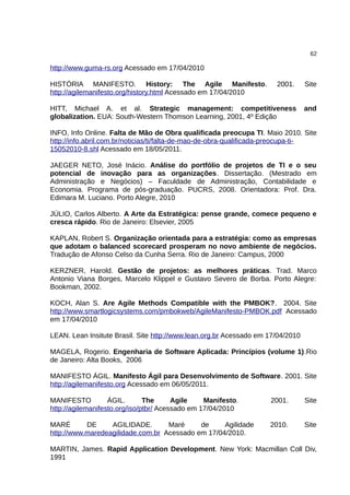 62

http://www.guma-rs.org Acessado em 17/04/2010

HISTÓRIA MANIFESTO. History: The Agile Manifesto.                     2001.      Site
http://agilemanifesto.org/history.html Acessado em 17/04/2010

HITT, Michael A. et al. Strategic management: competitiveness                    and
globalization. EUA: South-Western Thomson Learning, 2001, 4º Edição

INFO, Info Online. Falta de Mão de Obra qualificada preocupa TI. Maio 2010. Site
http://info.abril.com.br/noticias/ti/falta-de-mao-de-obra-qualificada-preocupa-ti-
15052010-8.shl Acessado em 18/05/2011.

JAEGER NETO, José Inácio. Análise do portfólio de projetos de TI e o seu
potencial de inovação para as organizações. Dissertação. (Mestrado em
Administração e Negócios) – Faculdade de Administração, Contabilidade e
Economia. Programa de pós-graduação. PUCRS, 2008. Orientadora: Prof. Dra.
Edimara M. Luciano. Porto Alegre, 2010

JÚLIO, Carlos Alberto. A Arte da Estratégica: pense grande, comece pequeno e
cresca rápido. Rio de Janeiro: Elsevier, 2005

KAPLAN, Robert S. Organização orientada para a estratégia: como as empresas
que adotam o balanced scorecard prosperam no novo ambiente de negócios.
Tradução de Afonso Celso da Cunha Serra. Rio de Janeiro: Campus, 2000

KERZNER, Harold. Gestão de projetos: as melhores práticas. Trad. Marco
Antonio Viana Borges, Marcelo Klippel e Gustavo Severo de Borba. Porto Alegre:
Bookman, 2002.

KOCH, Alan S. Are Agile Methods Compatible with the PMBOK?. 2004. Site
http://www.smartlogicsystems.com/pmbokweb/AgileManifesto-PMBOK.pdf Acessado
em 17/04/2010

LEAN. Lean Insitute Brasil. Site http://www.lean.org.br Acessado em 17/04/2010

MAGELA, Rogerio. Engenharia de Software Aplicada: Princípios (volume 1).Rio
de Janeiro: Alta Books, 2006

MANIFESTO ÁGIL. Manifesto Ágil para Desenvolvimento de Software. 2001. Site
http://agilemanifesto.org Acessado em 06/05/2011.

MANIFESTO          ÁGIL.       The      Agile    Manifesto.         2001.        Site
http://agilemanifesto.org/iso/ptbr/ Acessado em 17/04/2010

MARÉ       DE     AGILIDADE.       Maré     de     Agilidade        2010.        Site
http://www.maredeagilidade.com.br Acessado em 17/04/2010.

MARTIN, James. Rapid Application Development. New York: Macmillan Coll Div,
1991
 