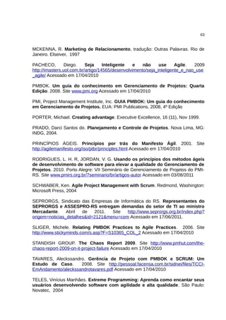 63


MCKENNA, R. Marketing de Relacionamento, tradução: Outras Palavras. Rio de
Janeiro. Elseiver, 1997

PACHECO,         Diego.    Seja     Inteligente   e   não     use     Agile.  2009
http://imasters.uol.com.br/artigo/14565/desenvolvimento/seja_inteligente_e_nao_use
_agile/ Acessado em 17/04/2010

PMBOK. Um guia do conhecimento em Gerenciamento de Projetos: Quarta
Edição. 2008. Site www.pmi.org Acessado em 17/04/2010

PMI, Project Management Institute, Inc. GUIA PMBOK: Um guia do conhecimento
em Gerenciamento de Projetos. EUA: PMI Publications, 2008, 4º Edição

PORTER, Michael. Creating advantage. Executive Excellence, 16 (11), Nov 1999.

PRADO, Darci Santos do. Planejamento e Controle de Projetos. Nova Lima, MG:
INDG, 2004.

PRINCÍPIOS ÁGEIS. Princípios por trás do Manifesto Ágil. 2001. Site
http://agilemanifesto.org/iso/ptbr/principles.html Acessado em 17/04/2010

RODRIGUES, L. H. R, JORDAN, V. G. Usando os princípios dos métodos ágeis
de desenvolvimento de software para elevar a qualidade do Gerenciamento de
Projetos. 2010. Porto Alegre: VII Seminário de Gerenciamento de Projetos do PMI-
RS. Site www.pmirs.org.br/7seminario/br/artigos-autor Acessado em 03/08/2011

SCHWABER, Ken. Agile Project Management with Scrum. Redmond, Washington:
Microsoft Press, 2004

SEPRORGS, Sindicato das Empresas de Informática do RS. Representantes do
SEPRORGS e ASSESPRO-RS entregam demandas do setor de TI ao ministro
Mercadante.     Abril  de   2011.  Site  http://www.seprorgs.org.br/index.php?
origem=noticias_detalhes&id=2121&menu=com Acessado em 17/06/2011.

SLIGER, Michele. Relating PMBOK Practices to Agile Practices. 2006. Site
http://www.stickyminds.com/s.asp?F=S10365_COL_2 Acessado em 17/04/2010

STANDISH GROUP. The Chaos Report 2009. Site http://www.pmhut.com/the-
chaos-report-2009-on-it-project-failure Acessado em 17/04/2010

TAVARES, Aleckssandro. Gerência de Projeto com PMBOK e SCRUM: Um
Estudo de Caso.     2008. Site http://pessoal.facensa.com.br/sidnei/files/TCCI-
EmAndamento/aleckssandrotavares.pdf Acessado em 17/04/2010

TELES, Vinícius Manhães. Extreme Programming: Aprenda como encantar seus
usuários desenvolvendo software com agilidade e alta qualidade. São Paulo:
Novatec, 2004
 
