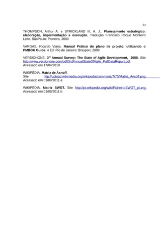 64

THOMPSON, Arthur A. e STRICKLAND III, A. J.. Planejamento estratégico:
elaboração, implementação e execução. Tradução Francisco Roque Monteiro
Leite. SãoPaulo: Pioneira, 2000

VARGAS, Ricardo Viana. Manual Prático do plano de projeto: utilizando o
PMBOK Guide. 4 Ed: Rio de Janeiro: Brasport, 2009

VERSIONONE. 3rd Annual Survey: The State of Agile Development, 2008. Site
http://www.versionone.com/pdf/3rdAnnualStateOfAgile_FullDataReport.pdf
Acessado em 17/04/2010

WIKIPÉDIA. Matriz de Asnoff.
Site        http://upload.wikimedia.org/wikipedia/commons/7/70/Matriz_Ansoff.png
Acessado em 01/08/2011 a

WIKIPÉDIA. Matriz SWOT. Site http://pt.wikipedia.org/wiki/Ficheiro:SWOT_pt.svg
Acessado em 01/08/2011 b
 