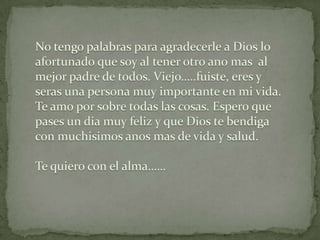No tengopalabrasparaagradecerle a Dios lo afortunadoque soy al tenerotroanomas  al mejor padre de todos. Viejo…..fuiste, eres y serasuna persona muyimportante en mi vida.  Te amoporsobretodaslascosas. Esperoquepases un diamuyfeliz y que Dios tebendiga con muchisimosanosmas de vida y salud.Te quiero con el alma……  