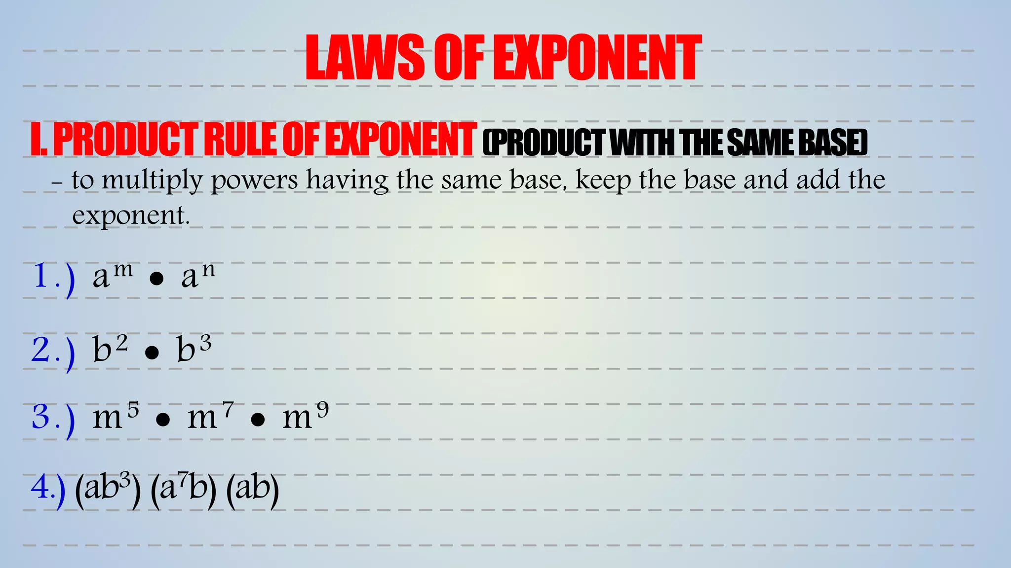 LAWSOFEXPONENT
I.PRODUCTRULEOFEXPONENT(PRODUCTWITHTHESAMEBASE)
1.) am  an
2.) b2  b3
3.) m5  m7  m9
4.) (ab3) (a7b) (ab)
- to multiply powers having the same base, keep the base and add the
exponent.
 