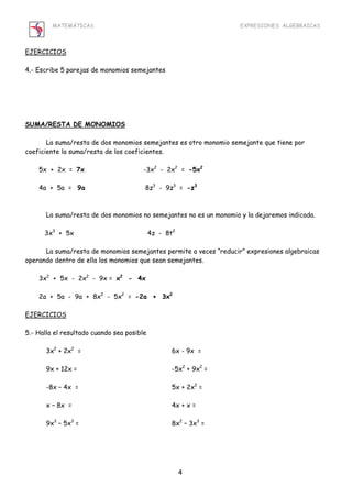 MATEMÁTICAS EXPRESIONES ALGEBRAICAS 
4 
EJERCICIOS 
4.- Escribe 5 parejas de monomios semejantes 
SUMA/RESTA DE MONOMIOS 
La suma/resta de dos monomios semejantes es otro monomio semejante que tiene por 
coeficiente la suma/resta de los coeficientes. 
5x + 2x = 7x -3x2 - 2x2 = -5x2 
4a + 5a = 9a 8z3 - 9z3 = -z3 
La suma/resta de dos monomios no semejantes no es un monomio y la dejaremos indicada. 
3x3 + 5x 4z - 8t2 
La suma/resta de monomios semejantes permite a veces “reducir” expresiones algebraicas 
operando dentro de ella los monomios que sean semejantes. 
3x2 + 5x - 2x2 - 9x = x2 - 4x 
2a + 5a - 9a + 8x2 - 5x2 = -2a + 3x2 
EJERCICIOS 
5.- Halla el resultado cuando sea posible 
3x2 + 2x2 = 6x - 9x = 
9x + 12x = -5x2 + 9x2 = 
-8x – 4x = 5x + 2x2 = 
x – 8x = 4x + x = 
9x3 – 5x3 = 8x2 – 3x3 = 
 