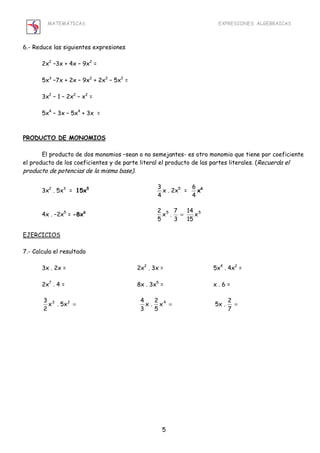 MATEMÁTICAS EXPRESIONES ALGEBRAICAS 
x . 7 
5 
2 = 
3 3 2 4 
x 5x . 2 
5 
5 
6.- Reduce las siguientes expresiones 
2x2 –3x + 4x – 9x2 = 
5x3 –7x + 2x – 9x2 + 2x3 – 5x2 = 
3x2 – 1 – 2x2 – x2 = 
5x4 – 3x – 5x4 + 3x = 
PRODUCTO DE MONOMIOS 
El producto de dos monomios –sean o no semejantes- es otro monomio que tiene por coeficiente 
el producto de los coeficientes y de parte literal el producto de las partes literales. (Recuerda el 
producto de potencias de la misma base). 
3x2 . 5x3 = 15x5 3 
4 
x . 2x5 = 6 
4 
x6 
14 
4x . –2x5 = -8x6 5 x5 
15 
3 
EJERCICIOS 
7.- Calcula el resultado 
3x . 2x = 2x2 . 3x = 5x4 . 4x2 = 
2x7 . 4 = 8x . 3x5 = x . 6 = 
x . 5x 4 
2 
= = = 
7 
x . 2 
3 
 