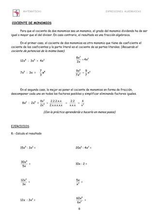 MATEMÁTICAS EXPRESIONES ALGEBRAICAS 
3 
8x 4x2 
2x 
8 
9x 9 x 
7x 7 
8x = = = 
5x 
x 
6 
COCIENTE DE MONOMIOS 
Para que el cociente de dos monomios sea un monomio, el grado del monomio dividendo ha de ser 
igual o mayor que el del divisor. En caso contrario, el resultado es una fracción algebraica. 
En el primer caso, el cociente de dos monomios es otro monomio que tiene de coeficiente el 
cociente de los coeficientes y la parte literal es el cociente de as partes literales. (Recuerda el 
cociente de potencias de la misma base). 
12x8 : 3x5 = 4x3 = 
7x5 : 3x = 7 
3 
x4 = 
6 
2 
En el segundo caso, lo mejor es poner el cociente de monomios en forma de fracción, 
descomponer cada uno en todos los factores posibles y simplificar eliminando factores iguales. 
2 
4 
2.2 
2.2.2.x.x 
8x2 : 2x5 = 5 3 
x 
x.x.x 
2.x.x.x.x.x 
2x 
(Con la práctica aprenderás a hacerlo en menos pasos) 
EJERCICIOS 
8.- Calcula el resultado 
15x5 : 3x2 = 20x6 : 4x2 = 
30x8 
5x 
= 10x : 2 = 
12x4 
3x 
= 2 
= 
12x : 3x2 = 
8 
2 
60x 
6x 
= 
 