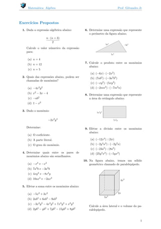 Matem´atica: Alg´ebra Prof. Gilvandro Jr
Exerc´ıcios Propostos
1. Dada a express˜ao alg´ebrica abaixo:
n · (n + 3)
2
Calcule o valor n´umerico da express˜ao
para:
(a) n = 4
(b) n = 12
(c) n = 5
2. Quais das express˜oes abaixo, podem ser
chamadas de monˆomios?
(a) −4x3y2
(b) x2 − 3x − 4
(c) −ab2
(d) 1 − x2
3. Dado o monˆomio:
−2x2
y4
Determine:
(a) O coeﬁciente.
(b) A parte literal.
(c) O grau do monˆomio.
4. Determine quais entre os pares de
monˆomios abaixo s˜ao semelhantes.
(a) −x3 e −x2
(b) 7a3b e −3a3b
(c) 4xy2 e −8x2y
(d) 10ax3 e −2ax3
5. Efetue a soma entre os monˆomios abaixo:
(a) −5x2 + 3x2
(b) 2ab2 + 6ab2 − 9ab2
(c) −3x3y2 − 4x3y2 + 7x3y2 + x3y2
(d) 2yb2 − yb2 + 7yb2 − 15yb2 + 8yb2
6. Determine uma express˜ao que represente
o per´ımetro da ﬁgura abaixo.
7. Calcule o produto entre os monˆomios
abaixo:
(a) (−6x) · (−2x2)
(b) (7ab2) · (−3a2b3)
(c) (−xy2) · (5xy3)
(d) (−2mn3) · (−7m2n)
8. Determine uma express˜ao que represente
a ´area do ret˜angulo abaixo:
9. Efetue a divis˜ao entre os monˆomios
abaixo:
(a) (−12x4) : (3x)
(b) (−2y4a3) : (−2y2a)
(c) (−24a5) : (8a3)
(d) (25y4x3) : (−5yx3)
10. Na ﬁgura abaixo, temos um s´olido
geom´etrico chamado de paralelep´ıpedo.
Calcule a ´area lateral e o volume do pa-
ralelep´ıpedo.
1
 