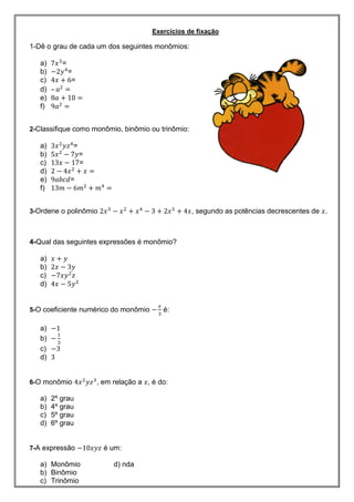 Exercícios de fixação
1-Dê o grau de cada um dos seguintes monômios:
a) =
b) =
c) =
d) –
e)
f)
2-Classifique como monômio, binômio ou trinômio:
a) =
b) =
c) =
d)
e) =
f)
3-Ordene o polinômio , segundo as potências decrescentes de .
4-Qual das seguintes expressões é monômio?
a)
b)
c)
d)
5-O coeficiente numérico do monômio é:
a)
b)
c)
d)
6-O monômio , em relação a , é do:
a) 2º grau
b) 4º grau
c) 5º grau
d) 6º grau
7-A expressão é um:
a) Monômio d) nda
b) Binômio
c) Trinômio