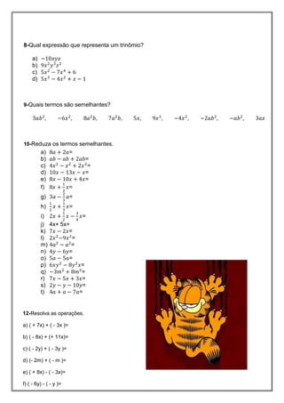 8-Qual expressão que representa um trinômio?
a)
b)
c)
d)
9-Quais termos são semelhantes?
10-Reduza os termos semelhantes.
a) 𝑎 𝑎=
b) 𝑎𝑏 𝑎𝑏 𝑎𝑏=
c) 𝑥 𝑥 𝑥 =
d) 𝑥 𝑥 𝑥=
e) 𝑥 𝑥 𝑥=
f) 𝑥 𝑥=
g) 𝑎 𝑎=
h) 𝑥 𝑥=
i) 𝑥 𝑥 𝑥=
j) 4x+ 5x=
k) 𝑥 𝑥=
l) 𝑥 𝑥 =
m) 𝑎 𝑎 =
n) 𝑦 𝑦=
o) 𝑎 𝑎=
p) 𝑥𝑦 𝑦 𝑥=
q) 𝑚 𝑚 =
r) 𝑥 𝑥 𝑥=
s) 𝑦 𝑦 𝑦=
t) 𝑎 𝑎 𝑎=
12-Resolva as operações.
a) ( + 7x) + ( - 3x )=
b) ( - 8x) + (+ 11x)=
c) ( - 2y) + ( - 3y )=
d) (- 2m) + ( - m )=
e) ( + 8x) - ( - 3x)=
f) ( - 6y) - ( - y )=