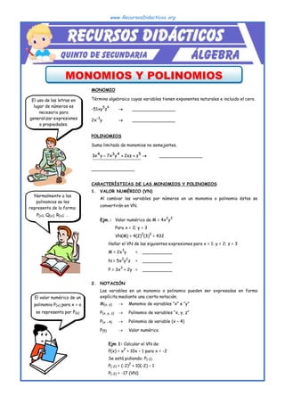 www.RecursosDidacticos.org
MONOMIOS Y POLINOMIOS
MONOMIO
Término algebraico cuyas variables tienen exponentes naturales e incluido el cero.
-51xy
5
z
4
 ________________
2x
-3
y  ________________
POLINOMIOS
Suma limitada de monomios no semejantes.




 




 

5
4
3
4
z
xz
2
y
x
7
y
x
3 

  ________________
________________
CARACTERÍSTICAS DE LAS MONOMIOS Y POLINOMIOS
1. VALOR NUMÉRICO (VN)
Al cambiar las variables por números en un monomio o polinomio éstos se
convertirán en VN.
Ejm.: Valor numérico de M = 4x
2
y
3
Para x = 2; y = 3
VN(M) = 4(2)
2
(3)
3
= 432
 Hallar el VN de las siguientes expresiones para x = 1; y = 2; z = 3
M = 2x
3
y = ___________
N = 5x
2
y
2
z = ___________
P = 3x
3
+ 2y = ___________
2. NOTACIÓN
Las variables en un monomio o polinomio pueden ser expresadas en forma
explícita mediante una cierta notación.
M(x, y)  Monomio de variables “x” e “y”
P(x, y, z)  Polinomio de variables “x, y, z”
P(x - 4)  Polinomio de variable (x – 4)
P(5)  Valor numérico
 Ejm 1: Calcular el VN de:
P(x) = x
2
+ 10x – 1 para x = -2
Se está pidiendo: P(-2)
P(-2) = (-2)
2
+ 10(-2) – 1
P(-2) = -17 (VN)
El uso de las letras en
lugar de números es
necesario para
generalizar expresiones
o propiedades.
Normalmente a los
polinomios se les
representa de la forma:
P(x); Q(x); R(x); …
El valor numérico de un
polinomio P(x) para x = a
se representa por P(a)
 