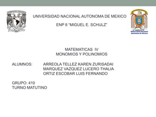 UNIVERSIDAD NACIONAL AUTONOMA DE MEXICO

                    ENP 8 “MIGUEL E. SCHULZ”




                       MATEMATICAS IV
                    MONOMIOS Y POLINOMIOS

ALUMNOS:       ARREOLA TELLEZ KAREN ZURISADAI
               MARQUEZ VAZQUEZ LUCERO THALIA
               ORTIZ ESCOBAR LUIS FERNANDO

GRUPO: 410
TURNO MATUTINO
 