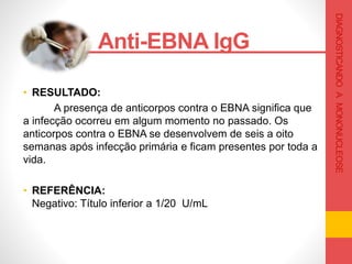 • RESULTADO:
A presença de anticorpos contra o EBNA significa que
a infecção ocorreu em algum momento no passado. Os
anticorpos contra o EBNA se desenvolvem de seis a oito
semanas após infecção primária e ficam presentes por toda a
vida.
• REFERÊNCIA:
Negativo: Título inferior a 1/20 U/mL
Anti-EBNA IgG .
DIAGNOSTICANDOAMONONUCLEOSE
 