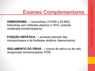 • HEMOGRAMA → leucocitose (10.000 a 20.000),
linfocitose com linfócitos atípicos (>10%), anemia,
moderada trombocitopenia;
• FUNÇÃO HEPÁTICA → aumento discreto das
transaminases e da fosfatase alcalina, hiperuricemia;
• ISOLAMENTO DO VÍRUS → cultura de saliva ou de céls
sanguíneas mononucleares, PCR.
Exames Complementares .
DIAGNOSTICANDOAMONONUCLEOSE
 