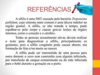 REFERÊNCIAS
A sífilis é uma DST causada pela bactéria Treponema
pallidum, cujo sintoma mais comum é uma úlcera indolor na
região genital. A sífilis, se não tratada a tempo, pode
espalhar-se pelo corpo e causar graves lesões de órgãos
internos, como o coração e o cérebro.
Todas as pessoas sexualmente ativas devem realizar
o teste para diagnosticar a sífilis, principalmente as
gestantes, pois a sífilis congênita pode causar aborto, má
formação do feto e/ou morte ao nascer.
A sífilis pode ser transmitida de uma pessoa para
outra durante o sexo sem camisinha com alguém infectado,
por transfusão de sangue contaminado ou da mãe infectada
para o bebê durante a gestação ou o parto.
 