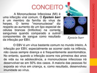 CONCEITO
O EBV é um vírus bastante comum no mundo inteiro. A
infecção por EBV, especialmente se ocorrer cedo na infância,
não causa sempre doença e é frequentemente assintomática.
No entanto, quando a infecção ocorre nos primeiros dez anos
de vida ou na adolescência, a mononucleose infecciosa irá
desenvolver-se em 50% dos casos. A maioria das pessoas foi
exposta ao vírus em criança, e, como resultado, desenvolveu
imunidade ao vírus.
A Mononucleose Infecciosa (MI) é
uma infecção viral comum. O Epstein barr
é um membro da família do vírus de
herpes. O termo "mononucleose" diz
respeito ao aumento de um tipo especial de
células brancas (linfócitos) na corrente
sanguínea quando comparado a outros
componentes de sangue como resultado
da infecção por EBV.
Epstein barr
DIAGNOSTICANDOAMONONUCLEOSE
 