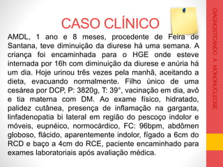 CASO CLÍNICO
DIAGNOSTICANDOAMONONUCLEOSE
AMDL, 1 ano e 8 meses, procedente de Feira de
Santana, teve diminuição da diurese há uma semana. A
criança foi encaminhada para o HGE onde esteve
internada por 16h com diminuição da diurese e anúria há
um dia. Hoje urinou três vezes pela manhã, aceitando a
dieta, evacuando normalmente. Filho único de uma
cesárea por DCP, P: 3820g, T: 39°, vacinação em dia, avô
e tia materna com DM. Ao exame físico, hidratado,
palidez cutânea, presença de inflamação na garganta,
linfadenopatia bi lateral em região do pescoço indolor e
móveis, eupnéico, normocárdico, FC: 96bpm, abdômen
globoso, flácido, aparentemente indolor, fígado a 6cm do
RCD e baço a 4cm do RCE, paciente encaminhado para
exames laboratoriais após avaliação médica.
 