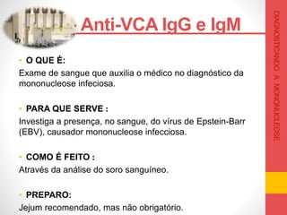 • O QUE É:
Exame de sangue que auxilia o médico no diagnóstico da
mononucleose infeciosa.
• PARA QUE SERVE :
Investiga a presença, no sangue, do vírus de Epstein-Barr
(EBV), causador mononucleose infecciosa.
• COMO É FEITO :
Através da análise do soro sanguíneo.
• PREPARO:
Jejum recomendado, mas não obrigatório.
Anti-VCA IgG e IgM .
DIAGNOSTICANDOAMONONUCLEOSE
 