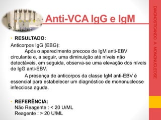 • RESULTADO:
Anticorpos IgG (EBG):
Após o aparecimento precoce de IgM anti-EBV
circulante e, a seguir, uma diminuição até níveis não
detectáveis, em seguida, observa-se uma elevação dos níveis
de IgG anti-EBV.
A presença de anticorpos da classe IgM anti-EBV é
essencial para estabelecer um diagnóstico de mononucleose
infecciosa aguda.
• REFERÊNCIA:
Não Reagente : < 20 U/ML
Reagente : > 20 U/ML
Anti-VCA IgG e IgM .
DIAGNOSTICANDOAMONONUCLEOSE
 