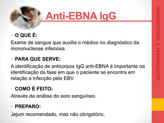 • O QUE É:
Exame de sangue que auxilia o médico no diagnóstico da
mononucleose infeciosa.
• PARA QUE SERVE:
A identificação de anticorpos IgG anti-EBNA é importante na
identificação da fase em que o paciente se encontra em
relação a infecção pelo EBV.
• COMO É FEITO:
Através da análise do soro sanguíneo.
• PREPARO:
Jejum recomendado, mas não obrigatório.
Anti-EBNA IgG .
DIAGNOSTICANDOAMONONUCLEOSE
 