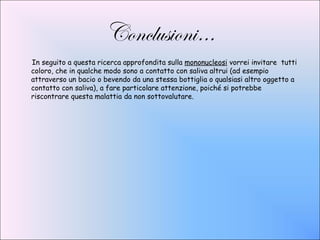 Conclusioni…
In seguito a questa ricerca approfondita sulla mononucleosi vorrei invitare tutti
coloro, che in qualche modo sono a contatto con saliva altrui (ad esempio
attraverso un bacio o bevendo da una stessa bottiglia o qualsiasi altro oggetto a
contatto con saliva), a fare particolare attenzione, poiché si potrebbe
riscontrare questa malattia da non sottovalutare.
 
