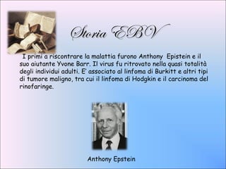 Storia EBV
 I primi a riscontrare la malattia furono Anthony Epistein e il
suo aiutante Yvone Barr. Il virus fu ritrovato nella quasi totalità
degli individui adulti. E’ associato al linfoma di Burkitt e altri tipi
di tumore maligno, tra cui il linfoma di Hodgkin e il carcinoma del
rinofaringe.




                         Anthony Epstein
 
