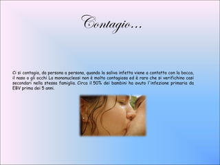 Contagio…

Ci si contagia, da persona a persona, quando la saliva infetta viene a contatto con la bocca,
il naso o gli occhi La mononucleosi non è molto contagiosa ed è raro che si verifichino casi
secondari nella stessa famiglia. Circa il 50% dei bambini ha avuto l'infezione primaria da
EBV prima dei 5 anni.
 