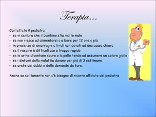 Terapia…
Contattate il pediatra:
• se vi sembra che il bambino stia molto male
• se non riesce ad alimentarsi o a bere per 12 ore o più
• in presenza di emorragie o lividi non dovuti ad una causa chiara
• se il respiro è difficoltoso o troppo rapido
• se le urine diventano scure o la pelle tende ad assumere un colore giallo
• se i sintomi della malattia durano per più di 3 settimane
• se avete dei dubbi o delle domande da fare.

Anche se solitamente non c’è bisogno di ricorre all’aiuto del pediatra
 