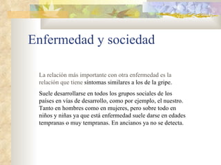 Enfermedad y sociedad La relación más importante con otra enfermedad es la relación que tiene  síntomas similares a los de la gripe.  Suele desarrollarse en todos los grupos sociales de los países en vías de desarrollo, como por ejemplo, el nuestro. Tanto en hombres como en mujeres, pero sobre todo en niños y niñas ya que está enfermedad suele darse en edades tempranas o muy tempranas. En ancianos ya no se detecta.  