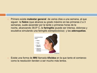  Primero existe malestar general de varios días a una semana, al que
siguen la fiebre (que alcanza su grado máximo en las primeras 2 a 3
semanas, suele ascender por la tarde o primeras horas de la
noche, alcanzando 39,5º C, la faringitis (puede ser intensa, dolorosa y
exudativa simulando una faringitis estreptocócica) y las adenopatías.
 Existe una forma de MNI llamada tifoidea en la que tanto el comienzo
como la resolución tienden a ser mucho más lentos.
 