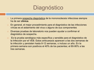 Diagnóstico
 La primera sospecha diagnóstica de la mononocleosis infecciosa siempre
ha de ser clínica.
 En general, el mejor procedimiento para el diagnóstico de las infecciones
víricas es el aislamiento del virus o alguno de sus componentes
 Diversas pruebas de laboratorio nos pueden ayudar a confirmar el
diagnóstico de sospecha.
 Es la prueba serológica más específica y sensible para el diagnóstico de
la Infección por el VEB. Estos anticuerpos aparecen a las dos semanas de
la infección y persisten hasta 8-12 semanas, o incluso un año. En la
primera semana son positivos el 40% de los pacientes; el 80-90% a las
tres semanas.
 