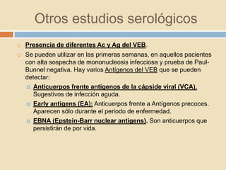 Otros estudios serológicos
 Presencia de diferentes Ac y Ag del VEB.
 Se pueden utilizar en las primeras semanas, en aquellos pacientes
con alta sospecha de mononucleosis infecciosa y prueba de Paul-
Bunnel negativa. Hay varios Antígenos del VEB que se pueden
detectar:
 Anticuerpos frente antígenos de la cápside viral (VCA).
Sugestivos de infección aguda.
 Early antigens (EA): Anticuerpos frente a Antígenos precoces.
Aparecen sólo durante el periodo de enfermedad.
 EBNA (Epstein-Barr nuclear antigens). Son anticuerpos que
persistirán de por vida.
 