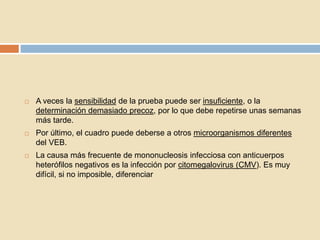  A veces la sensibilidad de la prueba puede ser insuficiente, o la
determinación demasiado precoz, por lo que debe repetirse unas semanas
más tarde.
 Por último, el cuadro puede deberse a otros microorganismos diferentes
del VEB.
 La causa más frecuente de mononucleosis infecciosa con anticuerpos
heterófilos negativos es la infección por citomegalovirus (CMV). Es muy
difícil, si no imposible, diferenciar
 