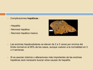  Complicaciones hepáticas :
- Hepatitis
- Necrosis hepática
- Necrosis hepática masiva
 Las enzimas hepatocelulares se elevan de 2 a 3 veces por encima del
límite normal en el 95% de los casos, aunque vuelven a la normalidad en 3
o 4 semanas.
 Si se asocian ictericia o alteraciones más importantes de las enzimas
hepáticas será necesario buscar otras causas de hepatitis.
 