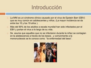Introducción
 La MNI es un síndrome clínico causado por el virus de Epstein Barr (EBV)
que es muy común en adolescentes y niños. (La mayor incidencia se da
entre los 10 y los 19 años ).
 Más del 90% de los adultos a escala mundial han sido infectados por el
EBV y portan el virus a lo largo de su vida.
 Se asume que aquellos que no se infectaron durante la niñez se contagian
en la adolescencia a través de los besos , y comúnmente a la
mononucleosis se le conoce como “la enfermedad del beso”.
 