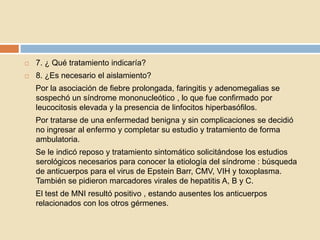  7. ¿ Qué tratamiento indicaría?
 8. ¿Es necesario el aislamiento?
Por la asociación de fiebre prolongada, faringitis y adenomegalias se
sospechó un síndrome mononucleótico , lo que fue confirmado por
leucocitosis elevada y la presencia de linfocitos hiperbasófilos.
Por tratarse de una enfermedad benigna y sin complicaciones se decidió
no ingresar al enfermo y completar su estudio y tratamiento de forma
ambulatoria.
Se le indicó reposo y tratamiento sintomático solicitándose los estudios
serológicos necesarios para conocer la etiología del síndrome : búsqueda
de anticuerpos para el virus de Epstein Barr, CMV, VIH y toxoplasma.
También se pidieron marcadores virales de hepatitis A, B y C.
El test de MNI resultó positivo , estando ausentes los anticuerpos
relacionados con los otros gérmenes.
 