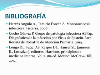 BIBLIOGRAFÍA
 Hervás Angulo A., Tarsicio Forcén A. Mononucleosis
infecciosa. Fisterra. 2006.
 Cocho Gómez P. Grupo de patología infecciosa AEPap.
Diagnóstico de la infección por Virus de Epstein-Barr.
Revista de Pediatría de Atención Primaria. 2014.
 Longo DL, Fauci AS, Kasper DL, Hauser SL, Jameson
JL, Loscalzo J, editores. Harrison, principios de
medicina interna. Vol 2. 18a ed. México: McGraw‐Hill;
2012.
 