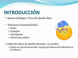 INTRODUCCIÓN
 Agente etiológico: Virus de Epstein-Barr.
 “Síndrome mononucleósido”:
 Fiebre
 Faringitis
 Adenopatías
 Linfocitosis atípica
 Infección típica de adultos jóvenes: 15-25 años.
 Países en vías de desarrollo: mayor prevalencia de infección en
la infancia.
 