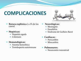 COMPLICACIONES
 Rotura esplénica (1-2% de los
casos)
 Hepáticas:
 Hepatitis aguda
 Colestasis
 Hematológicas:
 Anemia hemolítica
 Trombopenia autoinmune
 Neurológicas:
 Meningitis
 Encefalitis
 Síndrome de Guillain-Barré
 Cardiacas:
 Pericarditis
 Miocarditis
 Pulmonares:
 Neumonitis intersticial
 