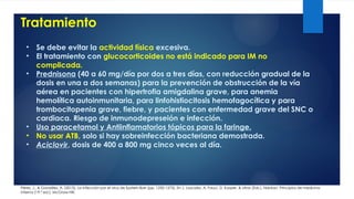 Tratamiento
Pérez, J., & González, A. (2015). La infección por el virus de Epstein-Barr (pp. 1250-1275). En J. Loscalzo, A. Fauci, D. Kasper, & otros (Eds.), Harrison. Principios de medicina
interna (19.ª ed.). McGraw-Hill.
• Se debe evitar la actividad física excesiva.
• El tratamiento con glucocorticoides no está indicado para IM no
complicada.
• Prednisona (40 a 60 mg/día por dos a tres días, con reducción gradual de la
dosis en una a dos semanas) para la prevención de obstrucción de la vía
aérea en pacientes con hipertrofia amigdalina grave, para anemia
hemolítica autoinmunitaria, para linfohistiocitosis hemofagocítica y para
trombocitopenia grave, fiebre, y pacientes con enfermedad grave del SNC o
cardiaca. Riesgo de inmunodepreseión e infección.
• Uso paracetamol y Antiinflamatorios tópicos para la faringe.
• No usar ATB, solo si hay sobreinfección bacteriana demostrada.
• Aciclovir, dosis de 400 a 800 mg cinco veces al día.
 