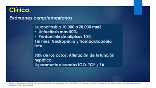 Clínica
Pérez, J., & González, A. (2015). La infección por el virus de Epstein-Barr (pp. 1250-1275). En J. Loscalzo, A. Fauci, D. Kasper, & otros (Eds.), Harrison. Principios de medicina
interna (19.ª ed.). McGraw-Hill.
Exámenes complementarios
Leucocitosis a 10.000 a 20.000 mm3
• Linfocitosis más 50%.
• Predominio de atípicos 10%
1er mes: Neutropenia y Trombocitopenia
leve.
90% de los casos: Alteración de la función
hepática.
Ligeramente elevadas TGO, TGP y FA.
 