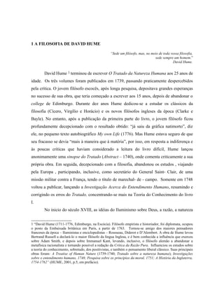 1 A FILOSOFIA DE DAVID HUME

                                                     “Sede um filósofo, mas, no meio de toda vossa filosofia,
                                                                                  sede sempre um homem.”
                                                                                              David Hume.


        David Hume 1 terminou de escrever O Tratado da Natureza Humana aos 25 anos de
idade. Os três volumes foram publicados em 1739, passando praticamente despercebidos
pela crítica. O jovem filósofo escocês, após longa pesquisa, depositava grandes esperanças
no sucesso de sua obra, que teria começado a escrever aos 15 anos, depois de abandonar o
college de Edimburgo. Durante dez anos Hume dedicou-se a estudar os clássicos da
filosofia (Cícero, Virgílio e Horácio) e os novos filósofos ingleses da época (Clarke e
Bayle). No entanto, após a publicação da primeira parte do livro, o jovem filósofo ficou
profundamente decepcionado com o resultado obtido: “já saiu da gráfica natimorto”, diz
ele, no pequeno texto autobiográfico My own Life (1776). Mas Hume estava seguro de que
seu fracasso se devia “mais à maneira que à matéria”, por isso, em resposta a indiferença e
às poucas críticas que haviam considerado a leitura do livro difícil, Hume lançou
anonimamente uma sinopse do Tratado (Abstract – 1740), onde comenta criticamente a sua
própria obra. Em seguida, decepcionado com a filosofia, abandonou os estudos , viajando
pela Europa , participando, inclusive, como secretário do General Saint- Clair, de uma
missão militar contra a França, tendo o título de marechal- de - campo. Somente em 1748
voltou a publicar, lançando a Investigação Acerca do Entendimento Humano, resumindo e
corrigindo os erros do Tratado, concentrando-se mais na Teoria do Conhecimento do livro
I.
        No inicio do século XVIII, as idéias do Iluminismo sobre Deus, a razão, a natureza


1 “David Hume (1711-1776, Edimburgo, na Escócia). Filósofo empirista e historiador, foi diplomata, ocupou
o posto da Embaixada britânica em Paris, a partir de 1763. Tornou-se amigo dos maiores pensadores
franceses da época – Iluministas e enciclopedistas – Rousseau, Diderot e D’Alembert. A obra de Hume levou
Bertrand Russell a declará-lo o maior filósofo da língua Inglesa, e é bem conhecida a influência que exerceu
sobre Adam Smith, e depois sobre Immanuel Kant, levando, inclusive, o filósofo alemão a abandonar a
metafísica racionalista e tornando possível a redação da Crítica da Razão Pura. Influenciou os estudos sobre
a teoria do conhecimento, sobretudo, dos positivistas, e também o pensamento liberal clássico. Suas principais
obras foram: A Treatise of Human Nature (1739-1740; Tratado sobre a natureza humana); Investigações
sobre o entendimento humano, 1748; Pesquisa sobre os princípios da moral, 1751; A História da Inglaterra,
1754-1762” (HUME, 2001, p.5, em prefácio).
 