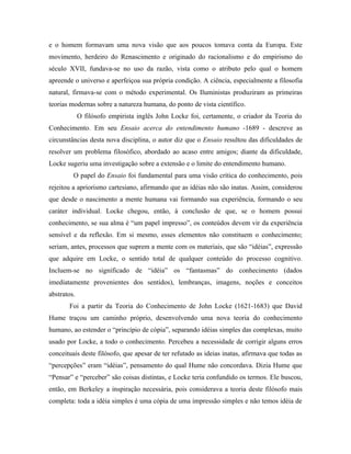 e o homem formavam uma nova visão que aos poucos tomava conta da Europa. Este
movimento, herdeiro do Renascimento e originado do racionalismo e do empirismo do
século XVII, fundava-se no uso da razão, vista como o atributo pelo qual o homem
apreende o universo e aperfeiçoa sua própria condição. A ciência, especialmente a filosofia
natural, firmava-se com o método experimental. Os Iluministas produziram as primeiras
teorias modernas sobre a natureza humana, do ponto de vista científico.
             O filósofo empirista inglês John Locke foi, certamente, o criador da Teoria do
Conhecimento. Em seu Ensaio acerca do entendimento humano -1689 - descreve as
circunstâncias desta nova disciplina, o autor diz que o Ensaio resultou das dificuldades de
resolver um problema filosófico, abordado ao acaso entre amigos; diante da dificuldade,
Locke sugeriu uma investigação sobre a extensão e o limite do entendimento humano.
         O papel do Ensaio foi fundamental para uma visão crítica do conhecimento, pois
rejeitou a apriorismo cartesiano, afirmando que as idéias não são inatas. Assim, considerou
que desde o nascimento a mente humana vai formando sua experiência, formando o seu
caráter individual. Locke chegou, então, à conclusão de que, se o homem possui
conhecimento, se sua alma é “um papel impresso”, os conteúdos devem vir da experiência
sensível e da reflexão. Em si mesmo, esses elementos não constituem o conhecimento;
seriam, antes, processos que suprem a mente com os materiais, que são “idéias”, expressão
que adquire em Locke, o sentido total de qualquer conteúdo do processo cognitivo.
Incluem-se no significado de “idéia” os “fantasmas” do conhecimento (dados
imediatamente provenientes dos sentidos), lembranças, imagens, noções e conceitos
abstratos.
       Foi a partir da Teoria do Conhecimento de John Locke (1621-1683) que David
Hume traçou um caminho próprio, desenvolvendo uma nova teoria do conhecimento
humano, ao estender o “princípio de cópia”, separando idéias simples das complexas, muito
usado por Locke, a todo o conhecimento. Percebeu a necessidade de corrigir alguns erros
conceituais deste filósofo, que apesar de ter refutado as ideias inatas, afirmava que todas as
“percepções” eram “idéias”, pensamento do qual Hume não concordava. Dizia Hume que
“Pensar” e “perceber” são coisas distintas, e Locke teria confundido os termos. Ele buscou,
então, em Berkeley a inspiração necessária, pois considerava a teoria deste filósofo mais
completa: toda a idéia simples é uma cópia de uma impressão simples e não temos idéia de
 