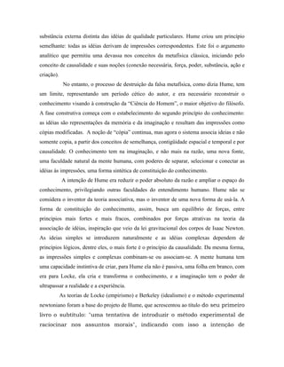 substância externa distinta das idéias de qualidade particulares. Hume criou um princípio
semelhante: todas as idéias derivam de impressões correspondentes. Este foi o argumento
analítico que permitiu uma devassa nos conceitos da metafísica clássica, iniciando pelo
conceito de causalidade e suas noções (conexão necessária, força, poder, substância, ação e
criação).
             No entanto, o processo de destruição da falsa metafísica, como dizia Hume, tem
um limite, representando um período cético do autor, e era necessário reconstruir o
conhecimento visando à construção da “Ciência do Homem”, o maior objetivo do filósofo.
A fase construtiva começa com o estabelecimento do segundo princípio do conhecimento:
as idéias são representações da memória e da imaginação e resultam das impressões como
cópias modificadas. A noção de “cópia” continua, mas agora o sistema associa ideias e não
somente copia, a partir dos conceitos de semelhança, contigüidade espacial e temporal e por
causalidade. O conhecimento tem na imaginação, e não mais na razão, uma nova fonte,
uma faculdade natural da mente humana, com poderes de separar, selecionar e conectar as
idéias às impressões, uma forma sintética de constituição do conhecimento.
            A intenção de Hume era reduzir o poder absoluto da razão e ampliar o espaço do
conhecimento, privilegiando outras faculdades do entendimento humano. Hume não se
considera o inventor da teoria associativa, mas o inventor de uma nova forma de usá-la. A
forma de constituição do conhecimento, assim, busca um equilíbrio de forças, entre
princípios mais fortes e mais fracos, combinados por forças atrativas na teoria da
associação de idéias, inspiração que veio da lei gravitacional dos corpos de Isaac Newton.
As ideias simples se introduzem naturalmente e as idéias complexas dependem de
princípios lógicos, dentre eles, o mais forte é o princípio da causalidade. Da mesma forma,
as impressões simples e complexas combinam-se ou associam-se. A mente humana tem
uma capacidade instintiva de criar, para Hume ela não é passiva, uma folha em branco, com
era para Locke, ela cria e transforma o conhecimento, e a imaginação tem o poder de
ultrapassar a realidade e a experiência.
            As teorias de Locke (empirismo) e Berkeley (idealismo) e o método experimental
newtoniano foram a base do projeto de Hume, que acrescentou ao título do seu primeiro
livro o subtítulo: "uma tentativa de introduzir o método experimental de
raciocinar nos assuntos morais", indicando com isso a intenção de
 