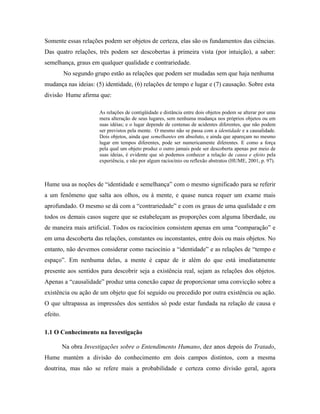 Somente essas relações podem ser objetos de certeza, elas são os fundamentos das ciências.
Das quatro relações, três podem ser descobertas à primeira vista (por intuição), a saber:
semelhança, graus em qualquer qualidade e contrariedade.
          No segundo grupo estão as relações que podem ser mudadas sem que haja nenhuma
mudança nas ideias: (5) identidade, (6) relações de tempo e lugar e (7) causação. Sobre esta
divisão Hume afirma que:

                       As relações de contigüidade e distância entre dois objetos podem se alterar por uma
                       mera alteração de seus lugares, sem nenhuma mudança nos próprios objetos ou em
                       suas idéias; e o lugar depende de centenas de acidentes diferentes, que não podem
                       ser previstos pela mente. O mesmo não se passa com a identidade e a causalidade.
                       Dois objetos, ainda que semelhantes em absoluto, e ainda que apareçam no mesmo
                       lugar em tempos diferentes, pode ser numericamente diferentes. E como a força
                       pela qual um objeto produz o outro jamais pode ser descoberta apenas por meio de
                       suas ideias, é evidente que só podemos conhecer a relação de causa e efeito pela
                       experiência, e não por algum raciocínio ou reflexão abstratos (HUME, 2001, p. 97).



Hume usa as noções de “identidade e semelhança” com o mesmo significado para se referir
a um fenômeno que salta aos olhos, ou à mente, e quase nunca requer um exame mais
aprofundado. O mesmo se dá com a “contrariedade” e com os graus de uma qualidade e em
todos os demais casos sugere que se estabeleçam as proporções com alguma liberdade, ou
de maneira mais artificial. Todos os raciocínios consistem apenas em uma “comparação” e
em uma descoberta das relações, constantes ou inconstantes, entre dois ou mais objetos. No
entanto, não devemos considerar como raciocínio a “identidade” e as relações de “tempo e
espaço”. Em nenhuma delas, a mente é capaz de ir além do que está imediatamente
presente aos sentidos para descobrir seja a existência real, sejam as relações dos objetos.
Apenas a “causalidade” produz uma conexão capaz de proporcionar uma convicção sobre a
existência ou ação de um objeto que foi seguido ou precedido por outra existência ou ação.
O que ultrapassa as impressões dos sentidos só pode estar fundada na relação de causa e
efeito.

1.1 O Conhecimento na Investigação

          Na obra Investigações sobre o Entendimento Humano, dez anos depois do Tratado,
Hume mantém a divisão do conhecimento em dois campos distintos, com a mesma
doutrina, mas não se refere mais a probabilidade e certeza como divisão geral, agora
 