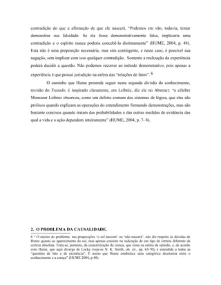 contradição do que a afirmação de que ele nascerá. “Podemos em vão, todavia, tentar
demonstrar sua falsidade. Se ela fosse demonstrativamente falsa, implicaria uma
contradição e o espírito nunca poderia concebê-la distintamente” (HUME, 2004, p. 48).
Esta não é uma proposição necessária, mas sim contingente, e neste caso, é possível sua
negação, sem implicar com isso qualquer contradição. Somente a realização da experiência
poderá decidir a questão. Não podemos recorrer ao método demonstrativo, pois apenas a

experiência é que possui jurisdição na esfera das “relações de fatos”. 6
           O caminho que Hume pretende seguir nesta segunda divisão do conhecimento,
revisão do Tratado, é inspirado claramente, em Leibniz, diz ele no Abstract: “o célebre
Monsieur Leibniz observou, como um defeito comum dos sistemas de lógica, que eles são
prolixos quando explicam as operações do entendimento formando demonstrações, mas são
bastante concisos quando tratam das probabilidades e das outras medidas de evidência das
qual a vida e a ação dependem inteiramente” (HUME, 2004, p. 7- 8).




2. O PROBLEMA DA CAUSALIDADE.
6 “ O núcleo do problema nas proposições ‘o sol nascerá’ ou ‘não nascerá’, não diz respeito às dúvidas de
Hume quanto ao aparecimento do sol, mas apenas consiste na indicação de um tipo de certeza diferente da
certeza absoluta. Trata-se, portanto, da caracterização da crença, que reina na esfera da opinião, e, de acordo
com Hume, que aqui diverge de Locke (veja-se N. K. Smith, ob. cit., pp. 63-70), é estendida a todas as
“questões de fato e de existência”. É assim que Hume estabelece uma categórica dicotomia entre o
conhecimento e a crença” (HUME 2004, p.48).
 