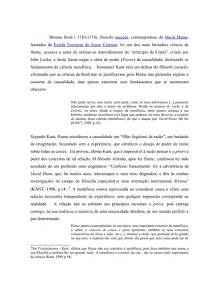 Thomas Reid ( 1710-1776), filósofo escocês, contemporâneo de David Hume,
fundador da Escola Escocesa do Senso Comum, foi um dos mais ferrenhos críticos de
Hume, acusava o autor de utilizar-se indevidamente do “princípio de Cópia”, criado por
John Locke, e desta forma negar a idéia de poder (Power) da causalidade, destruindo os
fundamentos da ciência metafísica.           Immanuel Kant saiu em defesa do filósofo escocês,
afirmando que as críticas de Reid não se justificavam, pois Hume não pretendia rejeitar o
conceito de causalidade, mas apenas examinar seus fundamentos que se mostravam
obscuros:

                           Não pode ver-se, sem sentir certa pena, como os seus adversários [...] passaram
                           inteiramente por alto o ponto do problema. Desde os ensaios de Locke e de
                           Leibniz, ou antes, desde a origem da metafísica, tanto quanto alcança a sua
                           história, nenhuma ocorrência teve lugar que pudesse ser mais decisiva, a respeito
                           do destino desta ciência (metafísica), do que o ataque que David Hume lhe fez
                           (KANT, 1988, p.10).


Segundo Kant, Hume considerou a causalidade um “filho ilegítimo da razão”, um bastardo
da imaginação, fecundado sem a experiência, que satisfazia o desejo de poder da razão
sobre todas as coisas. Ele provou, afirma Kant, que é impossível à razão pensar o a priori a
partir dos conceitos de tal relação. O filósofo Alemão, após ler Hume, confessou ter sido
acordado de um profundo sono dogmático: “Confesso francamente: foi a advertência de
David Hume que, há muitos anos, interrompeu o meu sono dogmático e deu às minhas
investigações no campo da filosofia especulativa uma orientação inteiramente diversa”
(KANT, 1988, p.14) 7. A metafísica estava equivocada ao considerar causa e efeito uma
relação necessária independente da experiência, sem qualquer impressão corresponde na
realidade.      A relação não se submete aos princípios racionais a priori, pois carrega
consigo, na sua essência, a natureza de uma necessidade absoluta, de um mundo perfeito e
pré-determinado:
                           Hume partiu essencialmente de um único, mas importante conceito de metafísica,
                           a saber, a conexão de causa e efeito (portanto, também os seus conceitos
                           consecutivos de força e ação, etc.), e intimou a razão, que pretende tê-lo gerado
                           no seu seio, a explicar-lhe com que direito ela pensa que uma coisa pode ser de

7No Prolegômenos , Kant afirma que Hume não era contrário à metafísica, pois dava também este nome a
sua filosofia e atribuía-lhe um grande valor: A metafísica e a moral, diz ele , são os ramos mais importantes
da ciência (Kant, 1988 p.14).
 